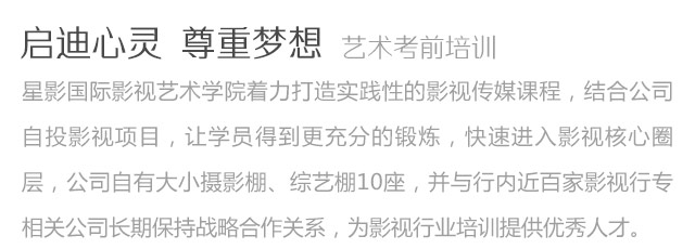 啟迪心靈尊重夢想藝術考前培訓星影國際影視藝術學院著力打造實踐性的影視傳媒課程，結合公司自投影視項目，讓學員得到更充分的鍛煉，快速進入影視核心圈層，公司自有大小攝影棚、綜藝棚10座，并與行內近百家影視行專相關公司長期保持戰(zhàn)略合作關系，為影視行業(yè)培訓提供優(yōu)秀人才。