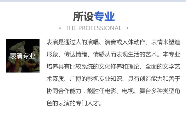 表演是通過人的演唱、演奏或人體動作、表情來塑造形象、傳達情緒、情感從而表現(xiàn)生活的藝術。本專業(yè)培養(yǎng)具有比較系統(tǒng)的文化修養(yǎng)和理論、全面的文學藝術素質、廣博的影視專業(yè)知識、具有創(chuàng)造能力和善于協(xié)同合作能力，能勝任電影、電視、舞臺多種類型角色的表演的專門人才。