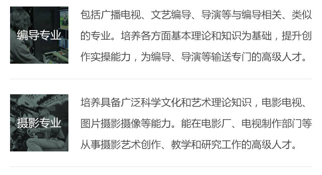 包括廣播電視、文藝編導、導演等與編導相關、類似的專業(yè)。培養(yǎng)各方面基本理論和知識為基礎，提升創(chuàng)作實操能力，為編導、導演等輸送專門的高級人才。培養(yǎng)具備廣泛科學文化和藝術理論知識，電影電視、圖片攝影攝像等能力。能在電影廠、電視制作部門等從事攝影藝術創(chuàng)作、教學和研究工作的高級人才。