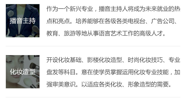 作為一個新興專業(yè)，播音主持人將成為未來就業(yè)的熱點和亮點。培養(yǎng)能夠在各級各類電視臺、廣告公司、教育、旅游等地從事語言藝術工作的高級人才。開設化妝基礎、影樓化妝造型、時尚化妝技巧、專業(yè)盤發(fā)等科目。意在使學員掌握運用化妝專業(yè)技能，加強審美意識。以適應各類化妝、形象造型的需要。