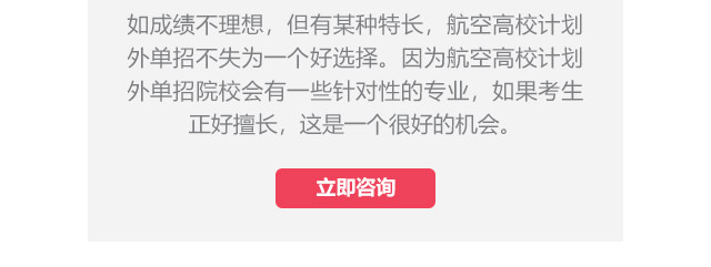 如成績不理想，但有某種特長，航空高校計(jì)劃外單招不失為一個好選擇。因?yàn)楹娇崭咝Ｓ?jì)劃外單招院校會有一些針對性的專業(yè)，如果考生正好擅長,這是一個很好的機(jī)會。