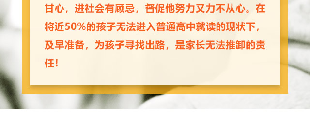 孩子學習不給力的，家長更是著急上火，上職高不甘心，進社會有顧忌，督促他努力又力不從心。在將近50%的孩子無法進入普通高中就讀的現狀下,及早準備，為孩子尋找出路,是家長無法推卸的責任!
