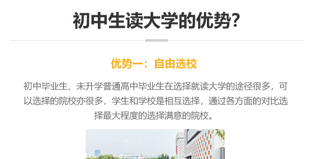 初中生讀大學的優勢?優勢一:自由選校：初中畢業生、未升學普通高中畢業生在選擇就讀大學的途徑很多，可以選擇的院校亦很多，學生和學校是相互選擇，通過各方面的對比選
擇最大程度的選擇滿意的院校。