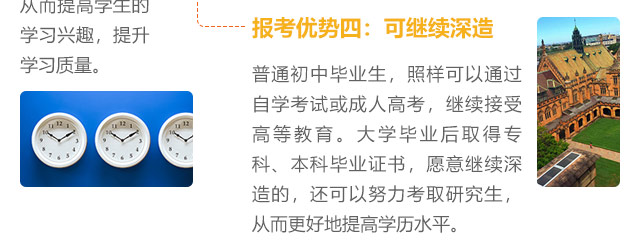 報考優勢四:可繼續深造，普通初中畢業生，照樣可以通過自學考試或成人高考，繼續接受高等教育。大學畢業后取得專科、本科畢業證書，愿意繼續深造的，還可以努力考取研究生,從而更好地提高學歷水平。